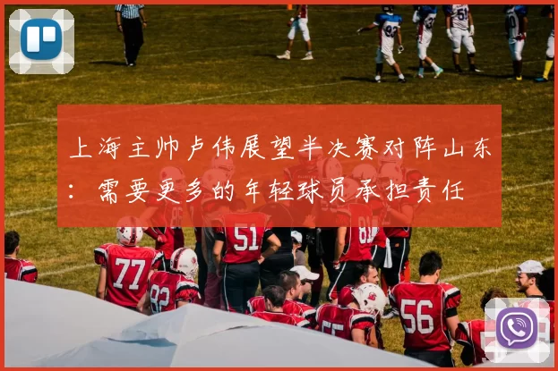 上海主帅卢伟展望半决赛对阵山东：需要更多的年轻球员承担责任